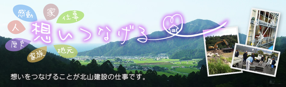 北山建設の合言葉は 地元でええ仕事する！ 暮らしのお困りごとから、資産活用までお気軽になんでもご相談ください！