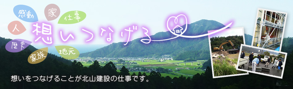 北山建設の合言葉は 地元でええ仕事する！ 暮らしのお困りごとから、資産活用までお気軽になんでもご相談ください！